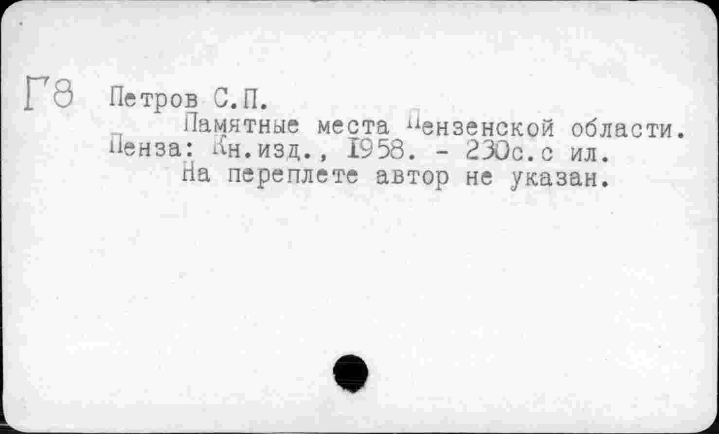 ﻿П8 Петров С. П.
Памятные места Пензенской области. Пенза: Ан.изд., 1958. - 230с.с ил.
Па переплете автор не указан.